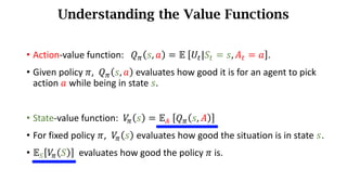 • Action-value function: 𝑄. 𝑠, 𝑎 = 𝔼	 𝑈d|𝑆d = 𝑠, 𝐴d = 𝑎 .
• Given policy 𝜋, 𝑄. 𝑠, 𝑎 evaluates how	good	it	is	for	an	agent	to	pick	
action	𝑎 while	being	in	state	𝑠.
• State-value function:		𝑉
. 𝑠 = 𝔼s	 𝑄. 𝑠, 𝐴
• For fixed policy 𝜋, 𝑉
. 𝑠 evaluates how good the situation is in state	𝑠.
• 𝔼u 𝑉
. 𝑆 evaluates how good the policy 𝜋 is.
Understanding the Value Functions
 