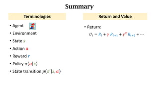 • Agent
• Environment
• State	𝑠
• Action	𝑎
• Reward	𝑟
• Policy	𝜋 𝑎 𝑠
• State	transition	𝑝 𝑠_
𝑠, 𝑎
Summary
Terminologies Return	and	Value
• Return:		
𝑈d = 𝑅d + 𝛾	𝑅df) + 𝛾*	𝑅df* + ⋯
 