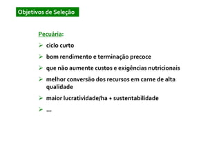 Objetivos de Seleção


       Pecuária:
         ciclo curto
         bom rendimento e terminação precoce
         que não aumente custos e exigências nutricionais
         melhor conversão dos recursos em carne de alta
         qualidade
         maior lucratividade/ha + sustentabilidade
         ...
 
