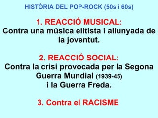 HISTÒRIA DEL POP-ROCK (50s i 60s) HISTÒRIA DEL POP-ROCK (50s i 60s) 1. REACCIÓ MUSICAL: Contra una música elitista i allunyada de la joventut. 2. REACCIÓ SOCIAL: Contra la crisi provocada per la Segona Guerra Mundial  (1939-45) i la Guerra Freda. 3. Contra el RACISME   