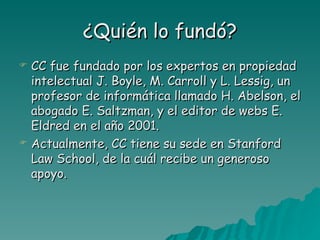 ¿Quién lo fundó?
   CC fue fundado por los expertos en propiedad
    intelectual J. Boyle, M. Carroll y L. Lessig, un
    profesor de informática llamado H. Abelson, el
    abogado E. Saltzman, y el editor de webs E.
    Eldred en el año 2001.
   Actualmente, CC tiene su sede en Stanford
    Law School, de la cuál recibe un generoso
    apoyo.
 