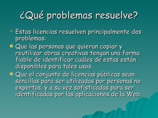 ¿Qué problemas resuelve?
   Estas licencias resuelven principalmente dos
    problemas:
   Que las personas que quieran copiar y
    reutilizar obras creativas tengan una forma
    fiable de identificar cuáles de estas están
    disponibles para tales usos.
   Que el conjunto de licencias públicas sean
    sencillas para ser utilizadas por personas no
    expertas, y a su vez sofisticadas para ser
    identificadas por las aplicaciones de la Web.
 