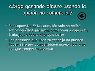 ¿Sigo ganando dinero usando la
         opción no comercial?

   Por supuesto. Esta condición sólo se aplica
    sobre aquéllos que usan, comercian o copian tu
    trabajo, no sobre el propio autor.
   Las personas que usen tu trabajo no pueden
    hacer esto por compensación económica, a no
    ser que tengan tu permiso.
 