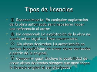 Tipos de licencias
        Reconocimiento: En cualquier explotación
    de la obra autorizada será necesario hacer
    una referencia al autor.
        No comercial: La explotación de la obra no
    puede estar sujeta a fines comerciales.
        Sin obras derivadas: La autorización no
    incluye la posibilidad de crear obras derivadas
    a partir de la original.
        Compartir igual: Incluye la posibilidad de
    crear obras derivadas siempre que mantengan
    la licencia original al ser divulgadas.
 