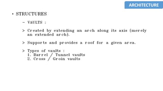 • STRUCTURES
- VAULTS :
> Created by extending an arch along its axis (merely
an extended arch).
> Supports and provides a roof for a given area.
> Types of vaults :
1. Barrel / Tunnel vaults
2. Cross / Groin vaults
ARCHITECTURE
 