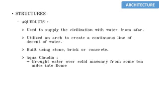 • STRUCTURES
- AQUEDUCTS :
> Used to supply the civilization with water from afar.
> Utilized an arch to create a continuous line of
decent of water.
> Built using stone, brick or concrete.
> Aqua Claudia :
~ Brought water over solid masonry from some ten
miles into Rome
ARCHITECTURE
 