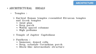 • ARCHITECTURAL IDEALS
- Temples :
> Earliest Roman temples resembled Etruscan temples
and Greek temples
~ Axial plan
~ Deep porch
~ Widely spaced columns
~ High podiums
> Temple of Jupiter Capitolinus
> Pantheon :
~ Immense, domed cella
~ Deep, octastyle Corinthian porch
~ Block-like intermediate structure
ARCHITECTURE
 