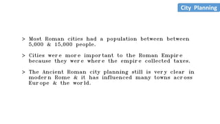 > Most Roman cities had a population between between
5,000 & 15,000 people.
> Cities were more important to the Roman Empire
because they were where the empire collected taxes.
> The Ancient Roman city planning still is very clear in
modern Rome & it has influenced many towns across
Europe & the world.
City Planning
 