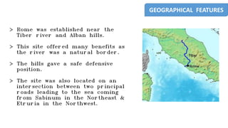 > Rome was established near the
Tiber river and Alban hills.
> This site offered many benefits as
the river was a natural border.
> The hills gave a safe defensive
position.
> The site was also located on an
intersection between two principal
roads leading to the sea coming
from Sabinum in the Northeast &
Etruria in the Northwest.
GEOGRAPHICAL FEATURES
 