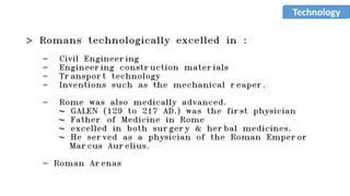 > Romans technologically excelled in :
- Civil Engineering
- Engineering construction materials
- Transport technology
- Inventions such as the mechanical reaper.
- Rome was also medically advanced.
~ GALEN (129 to 217 AD.) was the first physician
~ Father of Medicine in Rome
~ excelled in both surgery & herbal medicines.
~ He served as a physician of the Roman Emperor
Marcus Aurelius.
- Roman Arenas
Technology
 