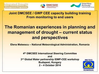 Joint DMCSEE / GWP CEE capacity building training 
From monitoring to end users 
The Romanian experiences in planning and management of drought – current status and perspectives 
Elena Mateescu – National Meteorological Administration, Romania 
4th DMCSEE International Steering Committee 
and 
3rd Global Water partnership IDMP-CEE workshop 
Budapest, Hungary 
2 – 4 October 2014 
 