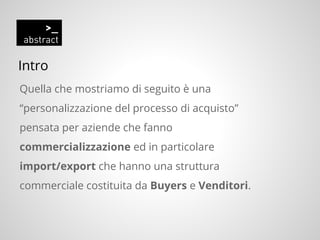 Intro
Quella che mostriamo di seguito è una
“personalizzazione del processo di acquisto”
pensata per aziende che fanno
commercializzazione ed in particolare
import/export che hanno una struttura
commerciale costituita da Buyers e Venditori.
 