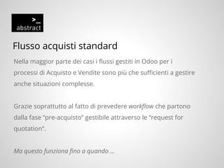 Flusso acquisti standard
Nella maggior parte dei casi i flussi gestiti in Odoo per i
processi di Acquisto e Vendite sono più che sufficienti a gestire
anche situazioni complesse.
Grazie soprattutto al fatto di prevedere workflow che partono
dalla fase “pre-acquisto” gestibile attraverso le “request for
quotation”.
Ma questo funziona fino a quando ...
 