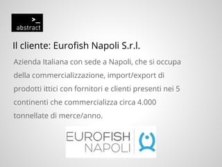 Il cliente: Eurofish Napoli S.r.l.
Azienda Italiana con sede a Napoli, che si occupa
della commercializzazione, import/export di
prodotti ittici con fornitori e clienti presenti nei 5
continenti che commercializza circa 4.000
tonnellate di merce/anno.
 