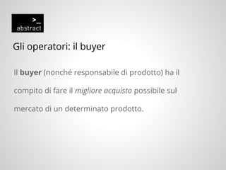 Gli operatori: il buyer
Il buyer (nonché responsabile di prodotto) ha il
compito di fare il migliore acquisto possibile sul
mercato di un determinato prodotto.
 
