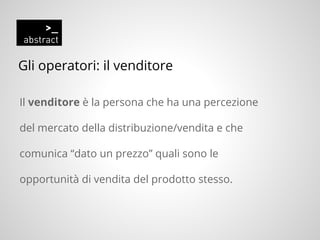 Gli operatori: il venditore
Il venditore è la persona che ha una percezione
del mercato della distribuzione/vendita e che
comunica “dato un prezzo” quali sono le
opportunità di vendita del prodotto stesso.
 