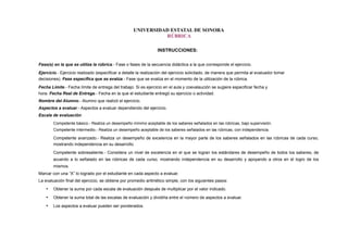 UNIVERSIDAD ESTATAL DE SONORA
RÚBRICA
INSTRUCCIONES:
Fase(s) en la que se utiliza la rúbrica.- Fase o fases de la secuencia didáctica a la que corresponde el ejercicio.
Ejercicio.- Ejercicio realizado (especificar a detalle la realización del ejercicio solicitado, de manera que permita al evaluador tomar
decisiones). Fase específica que se evalúa.- Fase que se evalúa en el momento de la utilización de la rúbrica.
Fecha Límite.- Fecha límite de entrega del trabajo. Si es ejercicio en el aula y coevalaución se sugiere especificar fecha y
hora. Fecha Real de Entrega.- Fecha en la que el estudiante entregó su ejercicio o actividad.
Nombre del Alumno.- Alumno que realizó el ejercicio.
Aspectos a evaluar.- Aspectos a evaluar dependiendo del ejercicio.
Escala de evaluación:
Competente básico.- Realiza un desempeño mínimo aceptable de los saberes señalados en las rúbricas, bajo supervisión.
Competente intermedio.- Realiza un desempeño aceptable de los saberes señalados en las rúbricas, con independencia.
Competente avanzado.- Realiza un desempeño de excelencia en la mayor parte de los saberes señalados en las rúbricas de cada curso,
mostrando independencia en su desarrollo.
Competente sobresaliente.- Considera un nivel de excelencia en el que se logran los estándares de desempeño de todos los saberes, de
acuerdo a lo señalado en las rúbricas de cada curso, mostrando independencia en su desarrollo y apoyando a otros en el logro de los
mismos.
Marcar con una “X” lo logrado por el estudiante en cada aspecto a evaluar.
La evaluación final del ejercicio, se obtiene por promedio aritmético simple, con los siguientes pasos:
• Obtener la suma por cada escala de evaluación después de multiplicar por el valor indicado.
• Obtener la suma total de las escalas de evaluación y dividirla entre el número de aspectos a evaluar.
• Los aspectos a evaluar pueden ser ponderados.
 