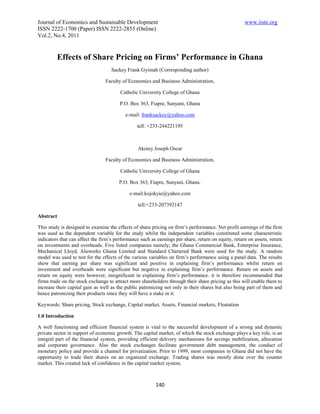 Journal of Economics and Sustainable Development                                                     www.iiste.org
ISSN 2222-1700 (Paper) ISSN 2222-2855 (Online)
Vol.2, No.4, 2011


         Effects of Share Pricing on Firms’ Performance in Ghana
                                    Sackey Frank Gyimah (Corresponding author)

                                 Faculty of Economics and Business Administration,

                                        Catholic University College of Ghana

                                        P.O. Box 363, Fiapre, Sunyani, Ghana

                                           e-mail: franksackey@yahoo.com

                                                tell: +233-244221195



                                                 Akotey Joseph Oscar

                                 Faculty of Economics and Business Administration,

                                        Catholic University College of Ghana

                                       P.O. Box 363, Fiapre, Sunyani, Ghana.

                                             e-mail:kojokyie@yahoo.com

                                                 tell:+233-207392147

Abstract

This study is designed to examine the effects of share pricing on firm’s performance. Net profit earnings of the firm
was used as the dependent variable for the study whilst the independent variables constituted some characteristic
indicators that can affect the firm’s performance such as earnings per share, return on equity, return on assets, return
on investments and overheads. Five listed companies namely; the Ghana Commercial Bank, Enterprise Insurance,
Mechanical Lloyd, Aluworks Ghana Limited and Standard Chartered Bank were used for the study. A random
model was used to test for the effects of the various variables on firm’s performance using a panel data. The results
show that earning per share was significant and positive in explaining firm’s performance whilst return on
investment and overheads were significant but negative in explaining firm’s performance. Return on assets and
return on equity were however, insignificant in explaining firm’s performance. it is therefore recommended that
firms trade on the stock exchange to attract more shareholders through their share pricing as this will enable them to
increase their capital gain as well as the public patronizing not only in their shares but also being part of them and
hence patronizing their products since they will have a stake in it.

Keywords: Share pricing, Stock exchange, Capital market, Assets, Financial markets, Floatation

1.0 Introduction

A well functioning and efficient financial system is vital to the successful development of a strong and dynamic
private sector in support of economic growth. The capital market, of which the stock exchange plays a key role, is an
integral part of the financial system, providing efficient delivery mechanisms for savings mobilization, allocation
and corporate governance. Also the stock exchanges facilitate government debt management, the conduct of
monetary policy and provide a channel for privatization. Prior to 1999, most companies in Ghana did not have the
opportunity to trade their shares on an organized exchange. Trading shares was mostly done over the counter
market. This created lack of confidence in the capital market system.



                                                         140
 