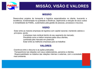 MISSÃO, VISÃO E VALORES MISSÃO VISÃO VALORES Desenvolver projetos de transporte e logística especializados no cliente, buscando a excelência, fundamentada na qualidade e eficiência, objetivando a redução de seus custos e rentabilidade da FADEL, sustentados pela gestão de pessoas, processos e recursos. Estar entre as maiores empresas de logística com capital nacional, mantendo valores e princípios, sendo:  A empresa mais rentável dentro do seu segmento de mercado;  Percebida como a melhor empresa pelos seus clientes; Lembrada pelo mercado em potencial; Estar entre as melhores empresas para se trabalhar. Coerência  entre o discurso e as ações praticadas. Transparência  nas relações com seus colaboradores, parceiros e clientes.  Responsabilidade  na tratativa das relações internas e externas, com a sociedade com o meio ambiente.  