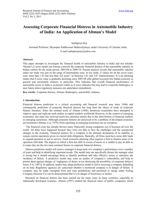 Research Journal of Finance and Accounting                                                     www.iiste.org
ISSN 2222-1697 (Paper) ISSN 2222-2847 (Online)
Vol 2, No 3, 2011



Assessing Corporate Financial Distress in Automobile Industry
         of India: An Application of Altman’s Model

                                                Sarbapriya Ray
     Assistant Professor, Shyampur Siddheswari Mahavidyalaya, under University of Calcutta, India.
                                     E-mail:sarbapriyaray@yahoo.com


Abstract:
This paper attempts to investigate the financial health of automobile industry in India and test whether
Altman’s Z score model can foresee correctly the corporate financial distress of the automobile industry in
Indian context for the study period, 2003-04 to 2009-10. Present analysis reveals that automobile industry
under our study was just on the range of intermediate zone. In our study, Z values for all the seven years
were more than 1.81 but less than 3(Z score= In between 1.81 and 3.0= Indeterminate). It is an alarming
matter that Z score value is gradually declining since 2007-08 after global recession hits Indian economy in
general and automobile industry in particular. This indicates that overall financial performance of
automobile sector in India is at present viable as Z score indicates but may lead to corporate bankruptcy in
near future unless regulatory measures are undertaken immediately.
Key words: Corporate distress, Altman, Bankruptcy, automobile, industry.


1. Introduction:
Financial distress prediction is a critical accounting and financial research area since 1960s and
consequently prediction of corporate financial distress has long been the object of study of corporate
finance literature. Since the seminal work of Altman (1968), numerous researchers have attempted to
improve upon and replicate such studies in capital markets worldwide However, in the context of emerging
economies, this topic has received much less attention mainly due to the short history of financial markets
in emerging economies. Although corporate failures are perceived to be a problem of developed economic
environments (Altman et al, 1979), firms operating in emerging economies are no exception.
    The financial crisis has already thrown many financially strong companies out of business all over the
world. All these have happened because they were not able to face the challenges and the unexpected
changes in the economy. Financial distress for a company is the ultimate declaration of its inability to
sustain current operations given its current debt obligations. Basically, all firms must have some debt loads
to expand operation or just to survive. Good economic planning often requires a firm to finance some of its
operation with debt. The degrees to which a firm has debt in excess of assets or is unable to pay its debt as
it comes due are the two most common factors in corporate financial distress.
   Distress prediction model will assist a manager to keep track of a company’s performance over a number
of years and help in identifying important trends .The model may not specifically dictate the manager what
is wrong but it should encourage them to identify problems and take effective action to minimize the
incidence of failure. A predictive model may warn an auditor of company’s vulnerability and help to
protect them against charges of ‘negligence of duties in not disclosing the possibility of corporate failure [
Jones, F.L( 1987)]. In addition, lender may adopt predictive model to aid in assessing a company defaulting
on its loan. Regulatory agencies are concerned whether a monitored company is in danger of failure. A
company may be made exempted from anti trust prohibitions and permitted to merge under Failing
Company Doctrine if it can be demonstrated that it is in danger of insolvency or failure.
  Research on financial distress has been carried out for many years in many countries, especially in
industrially developed countries. Altman (1997) studied the financial ratios of public companies which



                                                    155
 