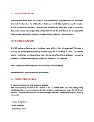 11. Reynolds BLOODLINE The Reynold’s family is not one of the 13 primary bloodlines, but they are such a prominent Illuminati family within the 13 bloodlines that it was decided to single them out for another article on Illuminati bloodlines. Although the Reynolds are allied with many of the major Satanic bloodlines, including the Rothschilds, the DuPonts, the Rockefellers, the Graces and the Grays, they are especially close and intertwined to the Duke and Cullman families. 12. RUSSELL BLOODLINE The WT Society performs a secret ritual every year which is their primary ritual. This ritual is actually the ancient gnostic (satanic) ritual of saying no to the body of Christ. This ancient satanic ritual is now secretly practiced under the disguise of the Memorial Supper – where the elements of communion are passed and no one partakes of the elements. Made large donations to organizations promoting Illuminati agenda. Bertrand Russell: Socialism and One World Order 13. VAN DUYN BLOODLINE A VAN DUYN & THE CIA, MI6, MOSSAD, NSA ETC. MI6 was intimately involved in the creation of the CIA and MOSSAD. And MI6 is the guiding hand behind those two organizations. British Intelligence was integrated under the title British Security Coordination which was the world’s largest and most powerful intelligence beast in the world. - Horace N. Van Duyn - Lewis Van Duyn - Simeon Van Duyn  