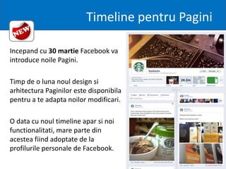 Timeline pentru Pagini

Incepand cu 30 martie Facebook va
introduce noile Pagini.

Timp de o luna noul design si
arhitectura Paginilor este disponibila
pentru a te adapta noilor modificari.

O data cu noul timeline apar si noi
functionalitati, mare parte din
acestea fiind adoptate de la
profilurile personale de Facebook.
 