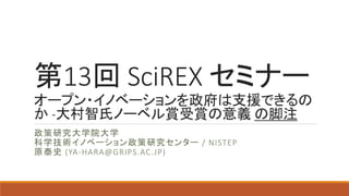 第13回 SciREX セミナー
オープン・イノベーションを政府は支援
できるのか -大村智氏ノーベル賞受賞
の意義
政策研究大学院大学
科学技術イノベーション政策研究センター / NISTEP
原泰史 (YA-HARA@GRIPS.AC.JP)
1
 