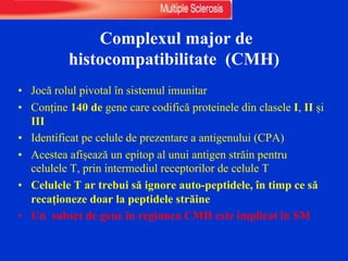 Complexul major de
histocompatibilitate (CMH)
• Jocă rolul pivotal în sistemul imunitar
• Conține 140 de gene care codifică proteinele din clasele I, II și
III
• Identificat pe celule de prezentare a antigenului (CPA)
• Acestea afișează un epitop al unui antigen străin pentru
celulele T, prin intermediul receptorilor de celule T
• Celulele T ar trebui să ignore auto-peptidele, în timp ce să
recaționeze doar la peptidele străine
• Un subset de gene în regiunea CMH este implicat în SM
 