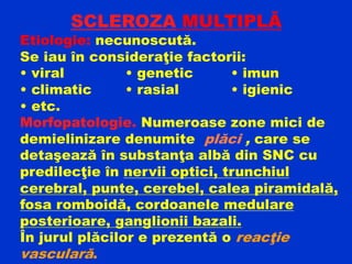 SCLEROZA MULTIPLĂ
Etiologie: necunoscută.
Se iau în consideraţie factorii:
• viral • genetic • imun
• climatic • rasial • igienic
• etc.
Morfopatologie. Numeroase zone mici de
demielinizare denumite plăci , care se
detaşează în substanţa albă din SNC cu
predilecţie în nervii optici, trunchiul
cerebral, punte, cerebel, calea piramidală,
fosa romboidă, cordoanele medulare
posterioare, ganglionii bazali.
În jurul plăcilor e prezentă o reacţie
vasculară.
 