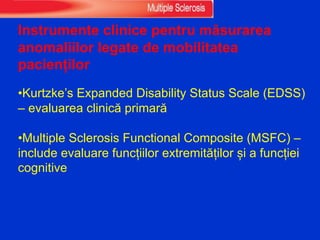 Instrumente clinice pentru măsurarea
anomaliilor legate de mobilitatea
pacienților
•Kurtzke’s Expanded Disability Status Scale (EDSS)
– evaluarea clinică primară
•Multiple Sclerosis Functional Composite (MSFC) –
include evaluare funcțiilor extremităților și a funcției
cognitive
 