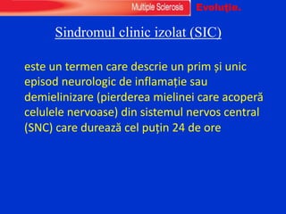 Sindromul clinic izolat (SIC)
este un termen care descrie un prim și unic
episod neurologic de inflamație sau
demielinizare (pierderea mielinei care acoperă
celulele nervoase) din sistemul nervos central
(SNC) care durează cel puțin 24 de ore
Evoluţie.
 