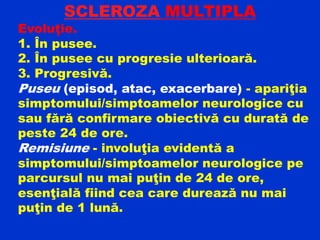 SCLEROZA MULTIPLA
Evoluţie.
1. În pusee.
2. În pusee cu progresie ulterioară.
3. Progresivă.
Puseu (episod, atac, exacerbare) - apariţia
simptomului/simptoamelor neurologice cu
sau fără confirmare obiectivă cu durată de
peste 24 de ore.
Remisiune - involuţia evidentă a
simptomului/simptoamelor neurologice pe
parcursul nu mai puţin de 24 de ore,
esenţială fiind cea care durează nu mai
puţin de 1 lună.
 