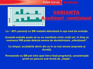 VARIANTA
Acutizari –remisiuni
La ~ 80% pacienți cu SM maladia debutează în așa mod de evoluție.
Această maladie poate să nu se manifeste clinic mulți ani, în timp ce
examenul RM poate detecta semne de demielinizare „silențioasă”.
Cu timpul, acutizările devin din ce în ce mai severe (expresie și
durată).
Persoanele cu SM pot intra apoi într-o fază progresivă, caracterizată
printr-un parcurs sub formă de „trepte”.
Evoluţie.
 