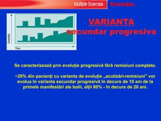 VARIANTA
secundar progresiva
Se caracterizează prin evoluție progresivă fără remisiuni complete.
~20% din pacienți cu varianta de evoluție „acutizări-remisiuni” vor
evolua în varianta secundar progresivă în decurs de 10 ani de la
primele manifestări ale bolii, alții 80% - în decurs de 20 ani.
Evoluţie.
 