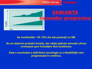 VARIANTA
secundar progresiva
Se manifestăla ~10–15% din toți pacienții cu SM.
Nu se observă acutizări brutale, dar odată apărute semnele clinice
evoluează spre înrăutățire fără ameliorare.
Este o acumulare a deficitului neurologic și a disabilității care
progresează în continuu.
Evoluţie.
 