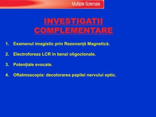 INVESTIGATII
COMPLEMENTARE
1. Examenul imagistic prin Rezonanță Magnetică.
2. Electroforeza LCR în benzi oligoclonale.
3. Potențiale evocate.
4. Oftalmoscopia: decolorarea papilei nervului optic.
 