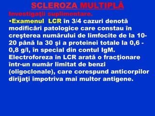 SCLEROZA MULTIPLĂ
Investigaţii suplimentare.
•Examenul LCR în 3/4 cazuri denotă
modificări patologice care constau în
creşterea numărului de limfocite de la 10-
20 până la 30 şi a proteinei totale la 0,6 -
0,8 g/l, în special din contul IgM.
Electroforeza în LCR arată o fracţionare
într-un număr limitat de benzi
(oligoclonale), care corespund anticorpilor
dirijaţi împotriva mai multor antigene.
 