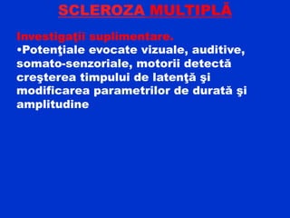 SCLEROZA MULTIPLĂ
Investigaţii suplimentare.
•Potenţiale evocate vizuale, auditive,
somato-senzoriale, motorii detectă
creşterea timpului de latenţă şi
modificarea parametrilor de durată şi
amplitudine
 