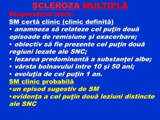 SCLEROZA MULTIPLĂ
Diagnosticul clinic.
SM certă clinic (clinic definită)
• anamneza să relateze cel puţin două
episoade de remisiune şi exacerbare;
• obiectiv să fie prezente cel puţin două
regiuni lezate ale SNC;
• lezarea predominantă a substanţei albe;
• vârsta bolnavului între 10 şi 50 ani;
• evoluţia de cel puţin 1 an.
SM clinic probabilă
•un episod sugestiv de SM
•evidenţa a cel puţin două leziuni distincte
ale SNC
 