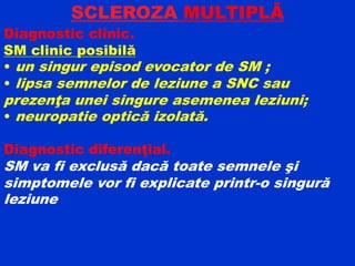 SCLEROZA MULTIPLĂ
Diagnostic clinic.
SM clinic posibilă
• un singur episod evocator de SM ;
• lipsa semnelor de leziune a SNC sau
prezenţa unei singure asemenea leziuni;
• neuropatie optică izolată.
Diagnostic diferenţial.
SM va fi exclusă dacă toate semnele şi
simptomele vor fi explicate printr-o singură
leziune
 