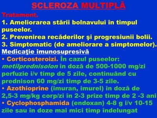 SCLEROZA MULTIPLĂ
Tratament.
1. Ameliorarea stării bolnavului în timpul
puseelor.
2. Prevenirea recăderilor şi progresiunii bolii.
3. Simptomatic (de ameliorare a simptomelor).
Medicaţie imunosupresivă
• Corticosteroizi. În cazul puseelor:
metilprednisolon în doză de 500-1000 mg/zi
perfuzie i/v timp de 5 zile, continuând cu
prednison 60 mg/zi timp de 3-5 zile.
• Azothioprine (imuran, imurel) în doză de
2,5-3 mg/kg corp/zi în 2-3 prize timp de 2 -3 ani
• Cyclophosphamida (endoxan) 4-8 g i/v 10-15
zile sau în doze mai mici timp îndelungat
 