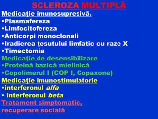 SCLEROZA MULTIPLĂ
Medicaţie imunosupresivă.
•Plasmafereza
•Limfocitofereza
•Anticorpi monoclonali
•Iradierea ţesutului limfatic cu raze X
•Timectomia
Medicaţie de desensibilizare
•Proteină bazică mielinică
•Copolimerul I (COP I, Copaxone)
Medicaţie imunostimulatorie
•interferonul alfa
• interferonul beta
Tratament simptomatic,
recuperare socială
 