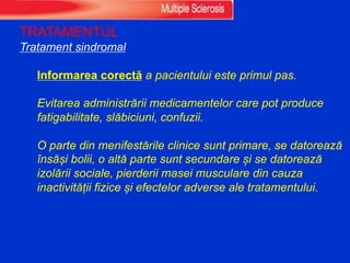 TRATAMENTUL
Tratament sindromal
Informarea corectă a pacientului este primul pas.
Evitarea administrării medicamentelor care pot produce
fatigabilitate, slăbiciuni, confuzii.
O parte din menifestările clinice sunt primare, se datorează
însăși bolii, o altă parte sunt secundare și se datorează
izolării sociale, pierderii masei musculare din cauza
inactivității fizice și efectelor adverse ale tratamentului.
 