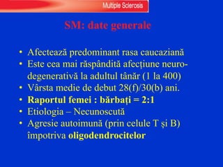 SM: date generale
• Afectează predominant rasa caucaziană
• Este cea mai răspândită afecțiune neuro-
degenerativă la adultul tânăr (1 la 400)
• Vârsta medie de debut 28(f)/30(b) ani.
• Raportul femei : bărbați = 2:1
• Etiologia – Necunoscută
• Agresie autoimună (prin celule T și B)
împotriva oligodendrocitelor
 