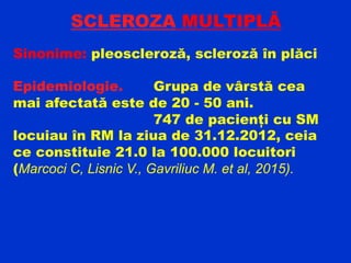 SCLEROZA MULTIPLĂ
Sinonime: pleoscleroză, scleroză în plăci
Epidemiologie. Grupa de vârstă cea
mai afectată este de 20 - 50 ani.
747 de pacienți cu SM
locuiau în RM la ziua de 31.12.2012, ceia
ce constituie 21.0 la 100.000 locuitori
(Marcoci C, Lisnic V., Gavriliuc M. et al, 2015).
 