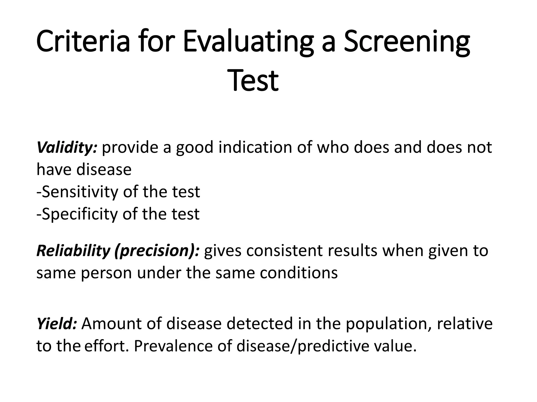 Criteria for Evaluating a Screening
Test
Validity: provide a good indication of who does and does not
have disease
-Sensitivity of the test
-Specificity of the test
Reliability (precision): gives consistent results when given to
same person under the same conditions
Yield: Amount of disease detected in the population, relative
to the effort. Prevalence of disease/predictive value.
 