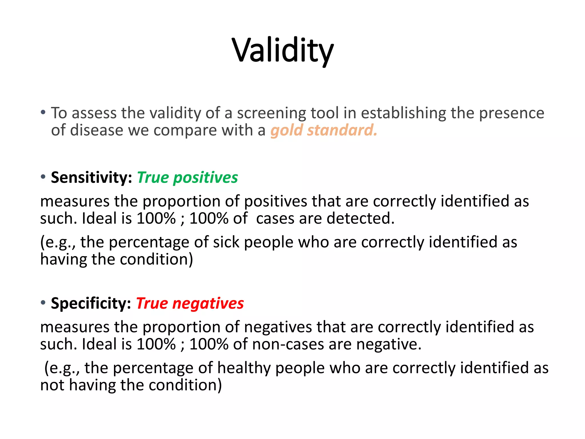 Validity
• To assess the validity of a screening tool in establishing the presence
of disease we compare with a gold standard.
• Sensitivity: True positives
measures the proportion of positives that are correctly identified as
such. Ideal is 100% ; 100% of cases are detected.
(e.g., the percentage of sick people who are correctly identified as
having the condition)
• Specificity: True negatives
measures the proportion of negatives that are correctly identified as
such. Ideal is 100% ; 100% of non-cases are negative.
(e.g., the percentage of healthy people who are correctly identified as
not having the condition)
 