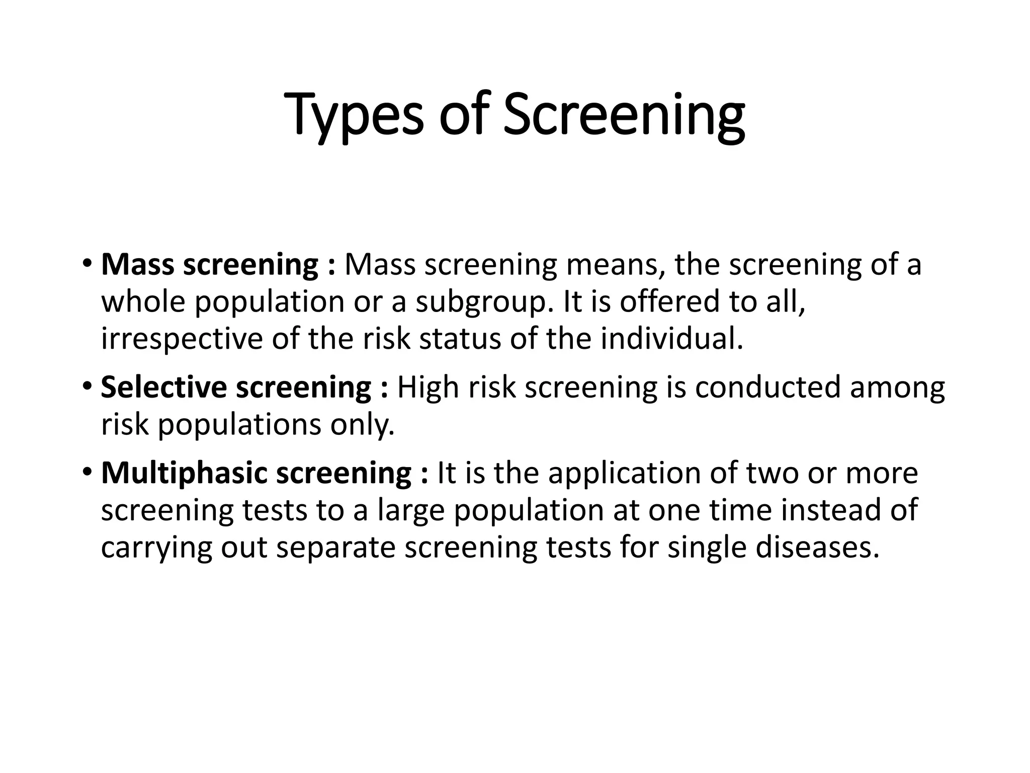 Types of Screening
• Mass screening : Mass screening means, the screening of a
whole population or a subgroup. It is offered to all,
irrespective of the risk status of the individual.
• Selective screening : High risk screening is conducted among
risk populations only.
• Multiphasic screening : It is the application of two or more
screening tests to a large population at one time instead of
carrying out separate screening tests for single diseases.
 