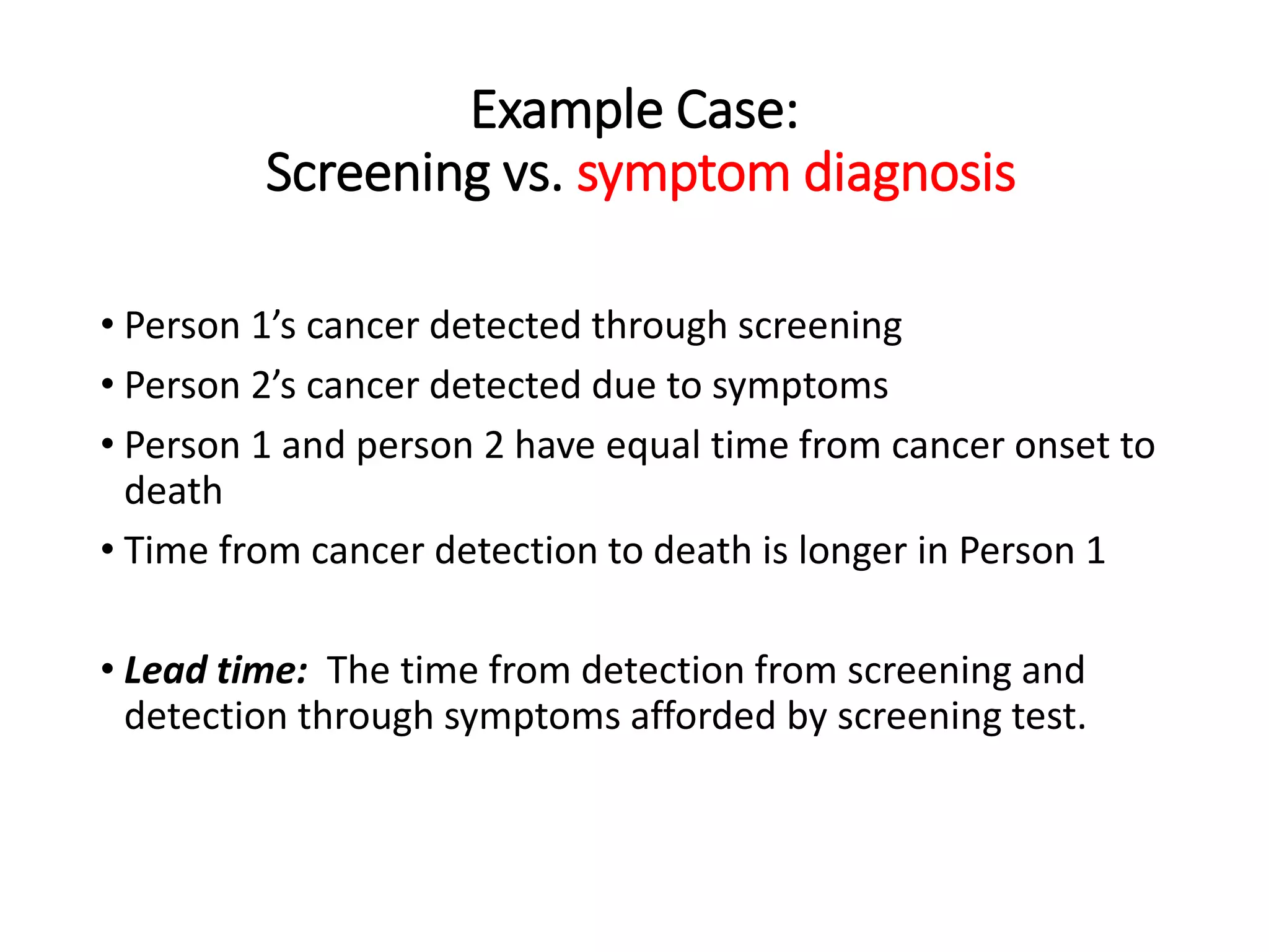 Example Case:
Screening vs. symptom diagnosis
• Person 1’s cancer detected through screening
• Person 2’s cancer detected due to symptoms
• Person 1 and person 2 have equal time from cancer onset to
death
• Time from cancer detection to death is longer in Person 1
• Lead time: The time from detection from screening and
detection through symptoms afforded by screening test.
 