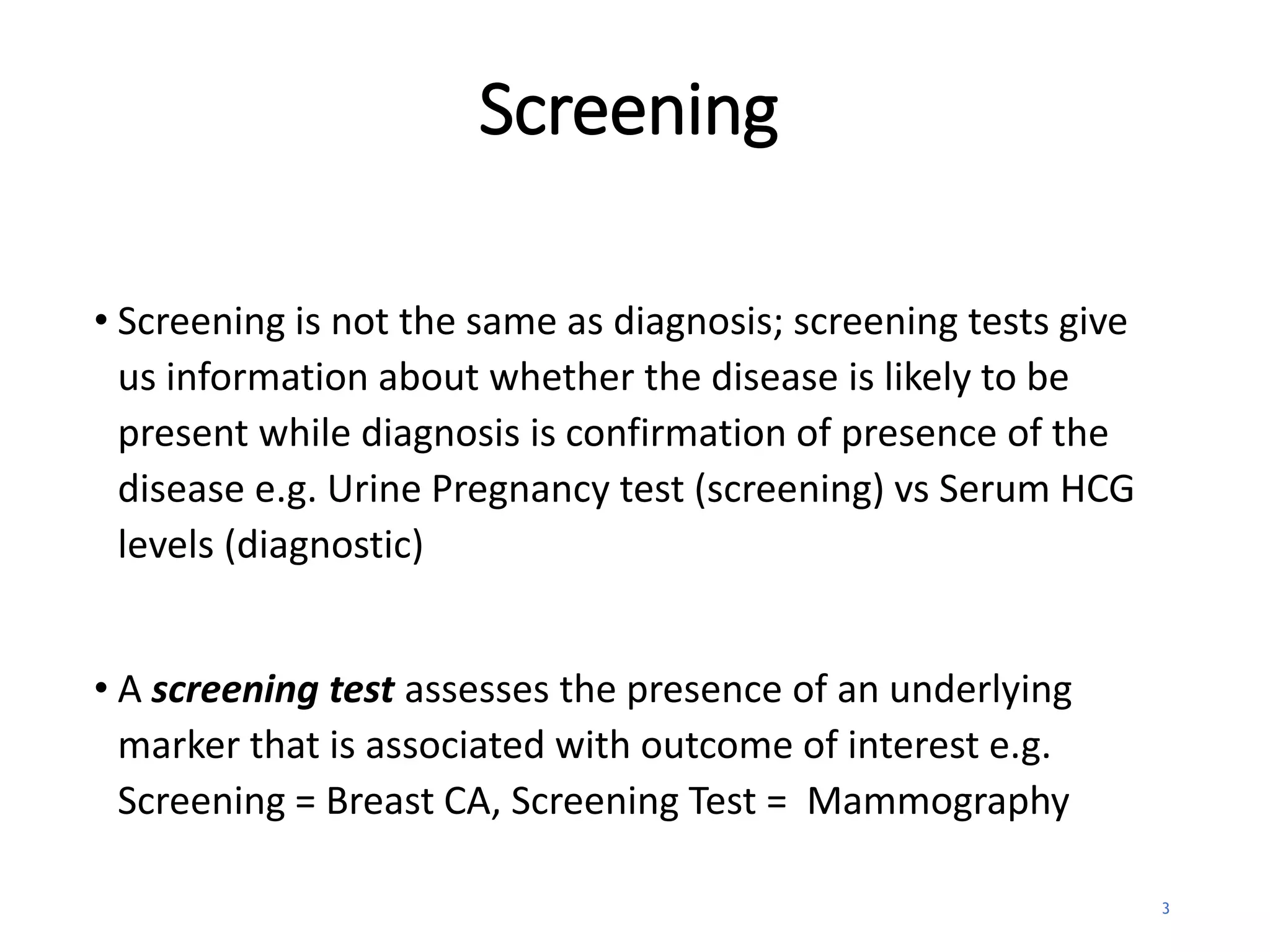 Screening
• Screening is not the same as diagnosis; screening tests give
us information about whether the disease is likely to be
present while diagnosis is confirmation of presence of the
disease e.g. Urine Pregnancy test (screening) vs Serum HCG
levels (diagnostic)
• A screening test assesses the presence of an underlying
marker that is associated with outcome of interest e.g.
Screening = Breast CA, Screening Test = Mammography
3
 